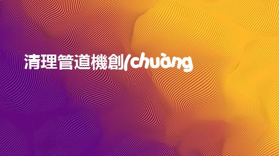清理管道機創(chuàng)新技術(shù)應(yīng)用：的革新，改變以后清淤工程！